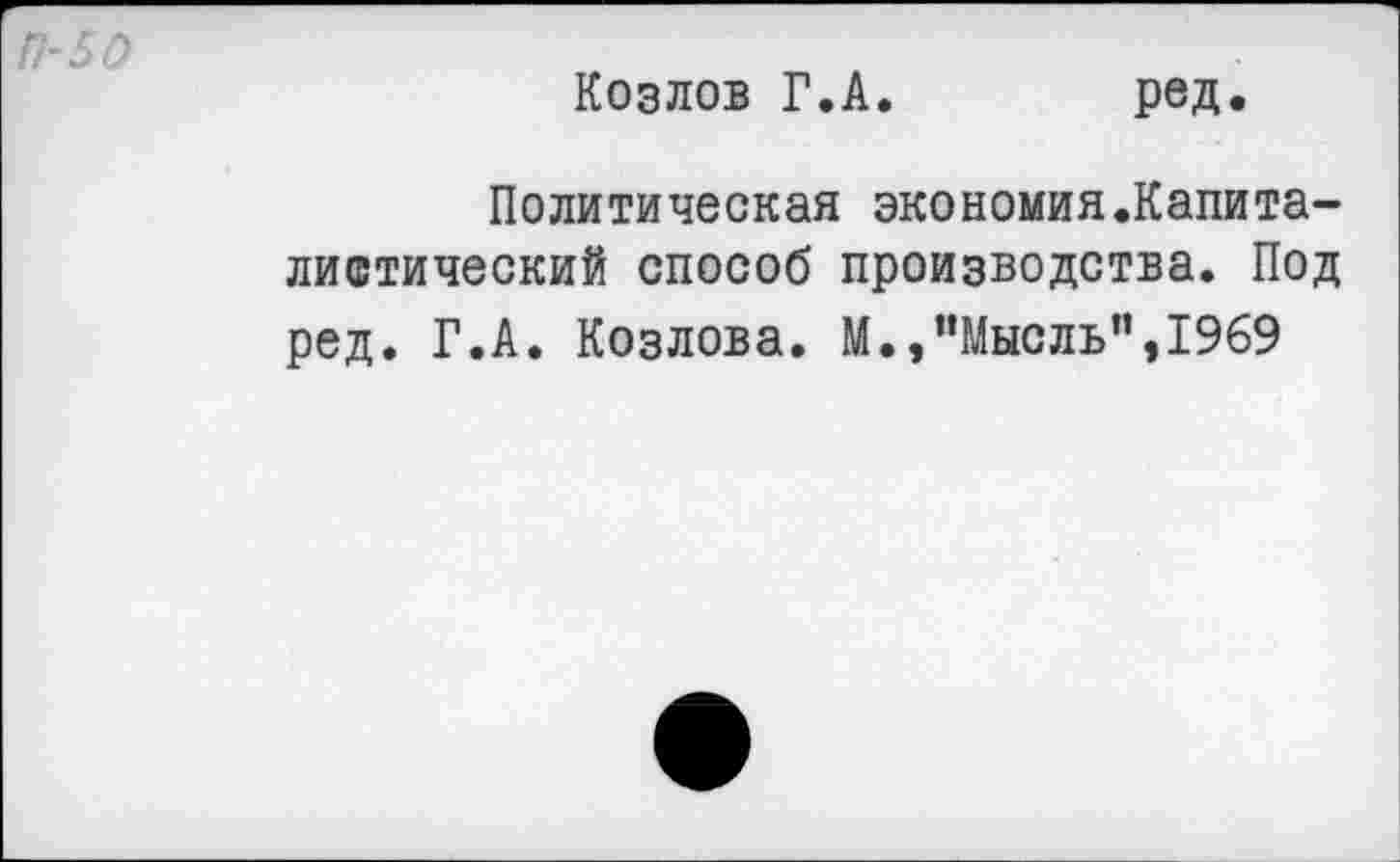 ﻿П-50
Козлов Г.А
ред.
Политическая экономия.Капита-листический способ производства. Под ред. Г.А. Козлова. М.,"Мысль”,1969